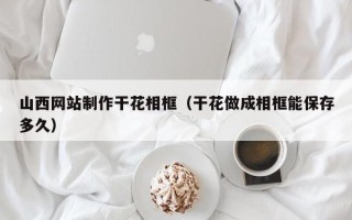 丹东山西网站制作干花相框（干花做成相框能保存多久）